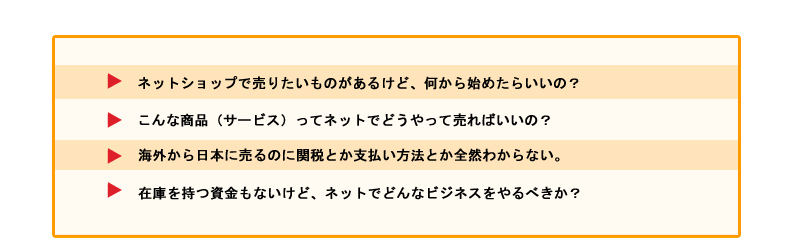 ホームページを作ったけど売り上げがほとんどない。 ネットショップで売りたいものがあるけど、何から始めたらいいの？ こんな商品（サービス）ってネットでどうやって売ればいいの？ 海外から日本に売るのに関税とか支払い方法とか全然わからない。 在庫を持つ資金もないけど、ネットでどんなビジネスをやるべきか？