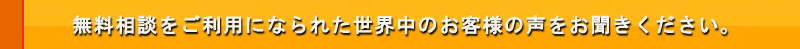 無料相談をご利用になられた世界中のお客様の声をお聞きください。