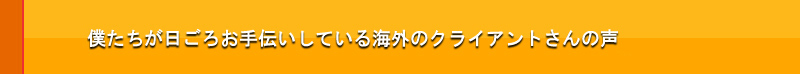 僕たちが日ごろお手伝いしている海外のクライアントさんの声