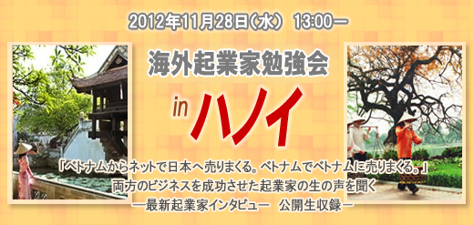 2012年11月28日（水）　　13:00－ 海外起業家勉強会　in　ハノイ 「ベトナムからネットで日本へ売りまくる。ベトナムでベトナムに売りまくる。」 両方のビジネスを成功させた起業家の生の声を聞く ―最新起業家インタビュー　公開生収録－