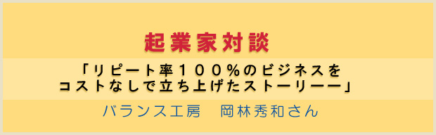 起業家対談　： 「リピート率１００％のビジネスをコストなしで立ち上げたストーリーー」 バランス工房　岡林秀和さん