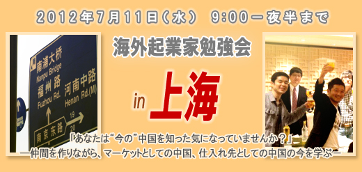 2012年7月11日（水）　9:00－夜半まで 海外起業家勉強会　in　上海 「あなたは“今の”中国を知った気になっていませんか？」 ―仲間を作りながら、マーケットとしての中国、仕入れ先としての中国の今を学ぶ－