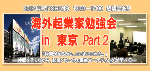 2012年8月18日（水）　13:00－17:00　懇親会あり 海外起業家勉強会　in　東京 Part2 「仲間があるから、ここまでこれた。」 ―仲間を作りながら、起業ノウハウと最新マーケティングが学べる－