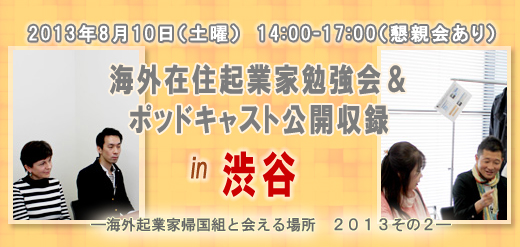 2013年8月10日（土曜）　14:00-17:00（懇親会あり） 海外在住起業家勉強会＆ポッドキャスト公開収録 in　渋谷 ―海外起業家帰国組と会える場所　２０１３その２―